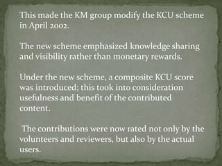This made the KM group modify the KCU scheme
in April 2002.
The new scheme emphasized knowledge sharing
and visibility rather than monetary rewards.
Under the new scheme, a composite KCU score
was introduced; this took into consideration
usefulness and benefit of the contributed
content.
The contributions were now rated not only by the
volunteers and reviewers, but also by the actual
users.
 