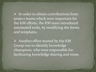  In order to obtain contributions from
project teams which were important for
the KM efforts, the KM team introduced
automated tools, by modifying the forms
and templates.
 Another effort started by the KM
Group was to identify knowledge
champions, who were responsible for
facilitating knowledge sharing and reuse.
 