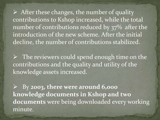  After these changes, the number of quality
contributions to Kshop increased, while the total
number of contributions reduced by 37% after the
introduction of the new scheme. After the initial
decline, the number of contributions stabilized.
 The reviewers could spend enough time on the
contributions and the quality and utility of the
knowledge assets increased.
 By 2003, there were around 6,000
knowledge documents in Kshop and two
documents were being downloaded every working
minute.
 
