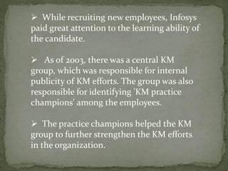  While recruiting new employees, Infosys
paid great attention to the learning ability of
the candidate.
 As of 2003, there was a central KM
group, which was responsible for internal
publicity of KM efforts. The group was also
responsible for identifying 'KM practice
champions' among the employees.
 The practice champions helped the KM
group to further strengthen the KM efforts
in the organization.
 