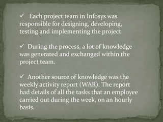  Each project team in Infosys was
responsible for designing, developing,
testing and implementing the project.
 During the process, a lot of knowledge
was generated and exchanged within the
project team.
 Another source of knowledge was the
weekly activity report (WAR). The report
had details of all the tasks that an employee
carried out during the week, on an hourly
basis.
 