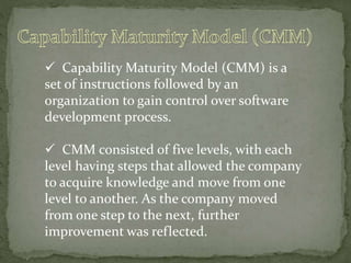  Capability Maturity Model (CMM) is a
set of instructions followed by an
organization to gain control over software
development process.
 CMM consisted of five levels, with each
level having steps that allowed the company
to acquire knowledge and move from one
level to another. As the company moved
from one step to the next, further
improvement was reflected.
 