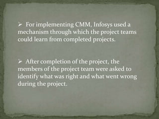  For implementing CMM, Infosys used a
mechanism through which the project teams
could learn from completed projects.
 After completion of the project, the
members of the project team were asked to
identify what was right and what went wrong
during the project.
 