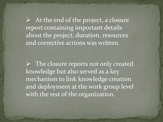  The closure reports not only created
knowledge but also served as a key
mechanism to link knowledge creation
and deployment at the work group level
with the rest of the organization.
 At the end of the project, a closure
report containing important details
about the project, duration, resources
and corrective actions was written.
 