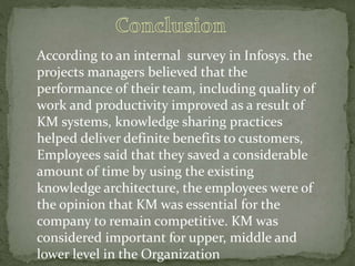 According to an internal survey in Infosys. the
projects managers believed that the
performance of their team, including quality of
work and productivity improved as a result of
KM systems, knowledge sharing practices
helped deliver definite benefits to customers,
Employees said that they saved a considerable
amount of time by using the existing
knowledge architecture, the employees were of
the opinion that KM was essential for the
company to remain competitive. KM was
considered important for upper, middle and
lower level in the Organization
 