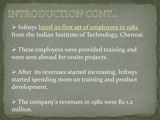  Infosys hired its first set of employees in 1982
from the Indian Institute of Technology, Chennai.
 These employees were provided training and
were sent abroad for onsite projects.
 After its revenues started increasing, Infosys
started spending more on training and product
development.
 The company's revenues in 1982 were Rs 1.2
million.
 