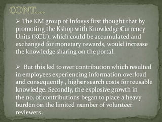  The KM group of Infosys first thought that by
promoting the Kshop with Knowledge Currency
Units (KCU), which could be accumulated and
exchanged for monetary rewards, would increase
the knowledge sharing on the portal.
 But this led to over contribution which resulted
in employees experiencing information overload
and consequently , higher search costs for reusable
knowledge. Secondly, the explosive growth in
the no. of contributions began to place a heavy
burden on the limited number of volunteer
reviewers.
 