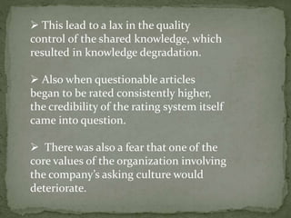  This lead to a lax in the quality
control of the shared knowledge, which
resulted in knowledge degradation.
 Also when questionable articles
began to be rated consistently higher,
the credibility of the rating system itself
came into question.
 There was also a fear that one of the
core values of the organization involving
the company’s asking culture would
deteriorate.
 