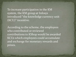 To increase participation in the KM
system, the KM group at Infosys
introduced “the knowledge currency unit
(KCU)” incentive.
According to the scheme, the employees
who contributed or reviewed
contributions to KShop would be awarded
KCUs which employees could accumulate
and exchange for monetary rewards and
prizes.
 