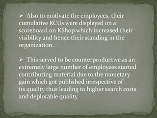  Also to motivate the employees, their
cumulative KCUs were displayed on a
scoreboard on KShop which increased their
visibility and hence their standing in the
organization.
 This served to be counterproductive as an
extremely large number of employees started
contributing material due to the monetary
gain which got published irrespective of
its quality thus leading to higher search costs
and deplorable quality.
 