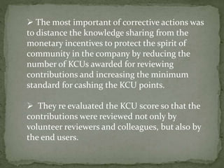  The most important of corrective actions was
to distance the knowledge sharing from the
monetary incentives to protect the spirit of
community in the company by reducing the
number of KCUs awarded for reviewing
contributions and increasing the minimum
standard for cashing the KCU points.
 They re evaluated the KCU score so that the
contributions were reviewed not only by
volunteer reviewers and colleagues, but also by
the end users.
 