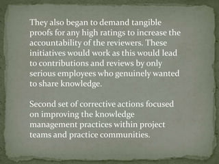 They also began to demand tangible
proofs for any high ratings to increase the
accountability of the reviewers. These
initiatives would work as this would lead
to contributions and reviews by only
serious employees who genuinely wanted
to share knowledge.
Second set of corrective actions focused
on improving the knowledge
management practices within project
teams and practice communities.
 