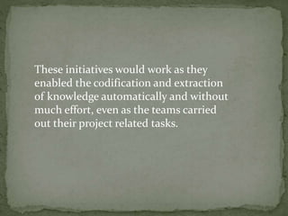 These initiatives would work as they
enabled the codification and extraction
of knowledge automatically and without
much effort, even as the teams carried
out their project related tasks.
 