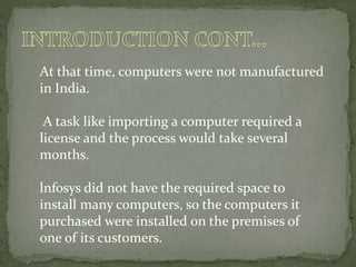 At that time, computers were not manufactured
in India.
A task like importing a computer required a
license and the process would take several
months.
lnfosys did not have the required space to
install many computers, so the computers it
purchased were installed on the premises of
one of its customers.
 