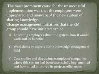 The most prominent cause for the unsuccessful
implementation was that the employees were
unprepared and unaware of the new system of
sharing knowledge.
Change management initiatives that the KM
group should have initiated can be:
1) Educating employees about the system, how it would
work and its benefits
2) Workshops by experts in the knowledge management
field
3) Case studies and discussing examples of companies
where this system had been successfully implemented
and how it had improved its projects efficiencies
 