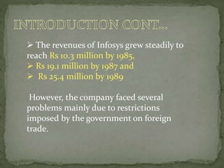  The revenues of Infosys grew steadily to
reach Rs 10.3 million by 1985,
 Rs 19.1 million by 1987 and
 Rs 25.4 million by 1989
However, the company faced several
problems mainly due to restrictions
imposed by the government on foreign
trade.
 