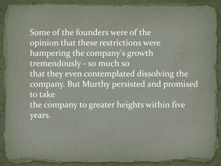 Some of the founders were of the
opinion that these restrictions were
hampering the company's growth
tremendously - so much so
that they even contemplated dissolving the
company. But Murthy persisted and promised
to take
the company to greater heights within five
years.
 