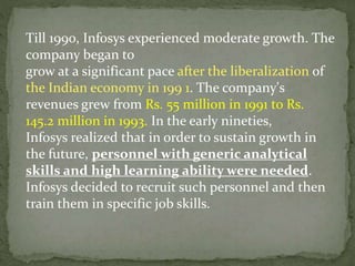 Till 1990, Infosys experienced moderate growth. The
company began to
grow at a significant pace after the liberalization of
the Indian economy in 199 1. The company's
revenues grew from Rs. 55 million in 1991 to Rs.
145.2 million in 1993. In the early nineties,
Infosys realized that in order to sustain growth in
the future, personnel with generic analytical
skills and high learning ability were needed.
Infosys decided to recruit such personnel and then
train them in specific job skills.
 