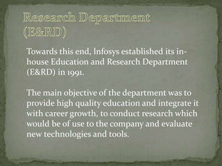 Towards this end, lnfosys established its in-
house Education and Research Department
(E&RD) in 1991.
The main objective of the department was to
provide high quality education and integrate it
with career growth, to conduct research which
would be of use to the company and evaluate
new technologies and tools.
 