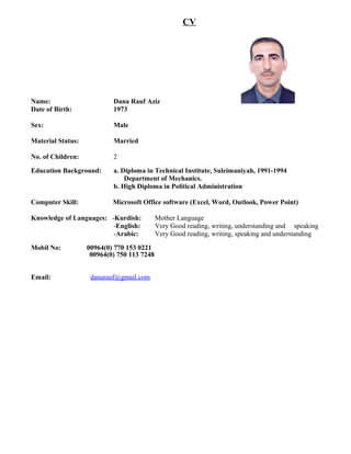 CV
Name: Dana Rauf Aziz
Date of Birth: 1973
Sex: Male
Material Status: Married
No. of Children: 2
Education Background: a. Diploma in Technical Institute, Suleimaniyah, 1991-1994
Department of Mechanics.
b. High Diploma in Political Administration
Computer Skill: Microsoft Office software (Excel, Word, Outlook, Power Point)
Knowledge of Languages: -Kurdish: Mother Language
-English: Very Good reading, writing, understanding and speaking
-Arabic: Very Good reading, writing, speaking and understanding
Mobil No: 00964(0) 770 153 0221
00964(0) 750 113 7248
Email: danarauf@gmail.com
 