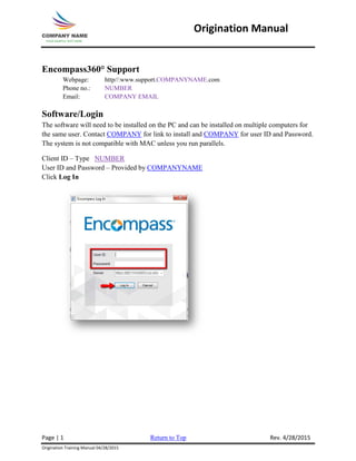 Origination Manual
Encompass360° Support
Webpage: http//:www.support.COMPANYNAME.com
Phone no.: NUMBER
Email: COMPANY EMAIL
Software/Login
The software will need to be installed on the PC and can be installed on multiple computers for
the same user. Contact COMPANY for link to install and COMPANY for user ID and Password.
The system is not compatible with MAC unless you run parallels.
Client ID – Type NUMBER
User ID and Password – Provided by COMPANYNAME
Click Log In
Page | 1 Return to Top Rev. 4/28/2015
Origination Training Manual 04/28/2015
 