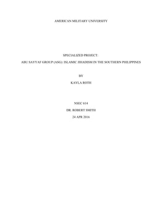 AMERICAN MILITARY UNIVERSITY
SPECIALIZED PROJECT:
ABU SAYYAF GROUP (ASG): ISLAMIC JIHADISM IN THE SOUTHERN PHILIPPINES
BY
KAYLA ROTH
NSEC 614
DR. ROBERT SMITH
24 APR 2016
 