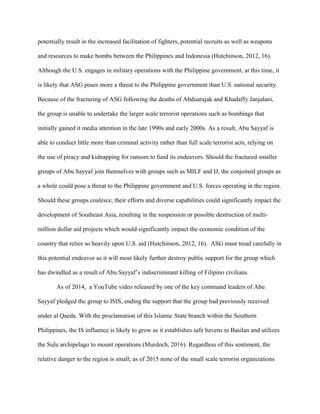 potentially result in the increased facilitation of fighters, potential recruits as well as weapons
and resources to make bombs between the Philippines and Indonesia (Hutchinson, 2012, 16).
Although the U.S. engages in military operations with the Philippine government, at this time, it
is likely that ASG poses more a threat to the Philippine government than U.S. national security.
Because of the fracturing of ASG following the deaths of Abduarajak and Khadaffy Janjalani,
the group is unable to undertake the larger scale terrorist operations such as bombings that
initially gained it media attention in the late 1990s and early 2000s. As a result, Abu Sayyaf is
able to conduct little more than criminal activity rather than full scale terrorist acts, relying on
the use of piracy and kidnapping for ransom to fund its endeavors. Should the fractured smaller
groups of Abu Sayyaf join themselves with groups such as MILF and IJ, the conjoined groups as
a whole could pose a threat to the Philippine government and U.S. forces operating in the region.
Should these groups coalesce, their efforts and diverse capabilities could significantly impact the
development of Southeast Asia, resulting in the suspension or possible destruction of multi-
million dollar aid projects which would significantly impact the economic condition of the
country that relies so heavily upon U.S. aid (Hutchinson, 2012, 16). ASG must tread carefully in
this potential endeavor as it will most likely further destroy public support for the group which
has dwindled as a result of Abu Sayyaf’s indiscriminant killing of Filipino civilians.
As of 2014, a YouTube video released by one of the key command leaders of Abu
Sayyaf pledged the group to ISIS, ending the support that the group had previously received
under al Qaeda. With the proclamation of this Islamic State branch within the Southern
Philippines, the IS influence is likely to grow as it establishes safe havens in Basilan and utilizes
the Sulu archipelago to mount operations (Murdoch, 2016). Regardless of this sentiment, the
relative danger to the region is small; as of 2015 none of the small scale terrorist organizations
 
