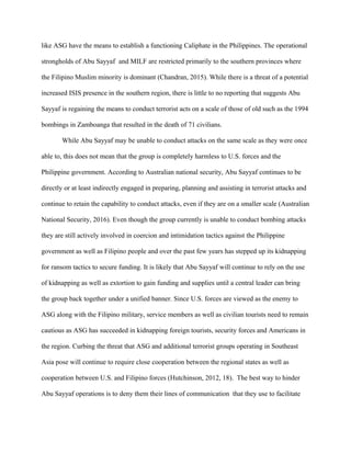 like ASG have the means to establish a functioning Caliphate in the Philippines. The operational
strongholds of Abu Sayyaf and MILF are restricted primarily to the southern provinces where
the Filipino Muslim minority is dominant (Chandran, 2015). While there is a threat of a potential
increased ISIS presence in the southern region, there is little to no reporting that suggests Abu
Sayyaf is regaining the means to conduct terrorist acts on a scale of those of old such as the 1994
bombings in Zamboanga that resulted in the death of 71 civilians.
While Abu Sayyaf may be unable to conduct attacks on the same scale as they were once
able to, this does not mean that the group is completely harmless to U.S. forces and the
Philippine government. According to Australian national security, Abu Sayyaf continues to be
directly or at least indirectly engaged in preparing, planning and assisting in terrorist attacks and
continue to retain the capability to conduct attacks, even if they are on a smaller scale (Australian
National Security, 2016). Even though the group currently is unable to conduct bombing attacks
they are still actively involved in coercion and intimidation tactics against the Philippine
government as well as Filipino people and over the past few years has stepped up its kidnapping
for ransom tactics to secure funding. It is likely that Abu Sayyaf will continue to rely on the use
of kidnapping as well as extortion to gain funding and supplies until a central leader can bring
the group back together under a unified banner. Since U.S. forces are viewed as the enemy to
ASG along with the Filipino military, service members as well as civilian tourists need to remain
cautious as ASG has succeeded in kidnapping foreign tourists, security forces and Americans in
the region. Curbing the threat that ASG and additional terrorist groups operating in Southeast
Asia pose will continue to require close cooperation between the regional states as well as
cooperation between U.S. and Filipino forces (Hutchinson, 2012, 18). The best way to hinder
Abu Sayyaf operations is to deny them their lines of communication that they use to facilitate
 