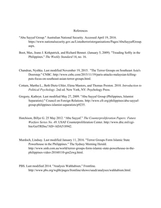References
"Abu Sayyaf Group." Australian National Security. Accessed April 19, 2016.
https://www.nationalsecurity.gov.au/Listedterroristorganisations/Pages/AbuSayyafGroup.
aspx.
Boot, Max, Jeane J. Kirkpatrick, and Richard Bennet. (January 5, 2009). "Treading Softly in the
Philippines." The Weekly Standard 14, no. 16.
Chandran, Nyshka. Last modified November 19, 2015. "The Terror Groups on Southeast Asia's
Doorstep." CNBC. http://www.cnbc.com/2015/11/19/paris-attacks-malaysian-killing-
puts-focus-on-southeast-asian-terror-groups.html.
Cottam, Martha L., Beth Dietz-Uhler, Elena Mastors, and Thomas Preston. 2010. Introduction to
Political Psychology. 2nd ed. New York, NY: Psychology Press.
Gregory, Kathryn. Last modified May 27, 2009. "Abu Sayyaf Group (Philippines, Islamist
Separatists)." Council on Foreign Relations. http://www.cfr.org/philippines/abu-sayyaf-
group-philippines-islamist-separatists/p9235.
Hutchison, Billye G. 25 May 2012. “Abu Sayyaf.” The Counterproliferation Papers: Future
Warfare Series No. 49. USAF Counterproliferation Center. http://www.dtic.mil/cgi-
bin/GetTRDoc?AD=ADA518942.
Murdoch, Lindsay. Last modified January 11, 2016. "Terror Groups Form Islamic State
Powerhouse in the Philippines." The Sydney Morning Herald.
http://www.smh.com.au/world/terror-groups-form-islamic-state-powerhouse-in-the-
philippines-video-20160110-gm2zwg.html.
PBS. Last modified 2014. "Analysis Wahhabism." Frontline.
http://www.pbs.org/wgbh/pages/frontline/shows/saudi/analyses/wahhabism.html.
 