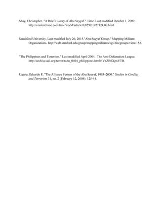 Shay, Christopher. "A Brief History of Abu Sayyaf." Time. Last modified October 1, 2009.
http://content.time.com/time/world/article/0,8599,1927124,00.html.
Standford University. Last modified July 20, 2015."Abu Sayyaf Group." Mapping Militant
Organizations. http://web.stanford.edu/group/mappingmilitants/cgi-bin/groups/view/152.
"The Philippines and Terrorism." Last modified April 2004. The Anti-Defamation League.
http://archive.adl.org/terror/tu/tu_0404_philippines.html#.VxZBSXpnVTB.
Ugarte, Eduardo F. "The Alliance System of the Abu Sayyaf, 1993–2000." Studies in Conflict
and Terrorism 31, no. 2 (February 12, 2008): 125-44.
 
