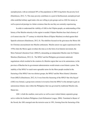 unemployment, with an estimated 30% of the population in 2003 living below the poverty level
(Hutchinson, 2012, 7). This mass poverty contributes to a pool of disillusioned, unemployed and
often unskilled military aged males who are willing to join groups such as ASG for money as
well as perceived prestige in a better existence than the one they are currently experiencing.
In order to understand the viability of ASG to the Filipino people, an understanding of the
history of the Muslim minority in the region is needed. Filipino Muslims have had a history of
civil unrest since the 17th
century in which the Moros (Filipino Muslims) revolted against their
Spanish colonizers (Hutchinson, 2012, 8). The rebellion focused on the grievances the Moros felt
for Christian encroachment into Muslim settlements. Muslim unrest was again experienced in the
1970s when the Moros again revolted, this time as in the form of an Islamist movement, the
Moro National Liberation Front (MNLF), demanding an independent Muslim state for Filipino
Muslims (Hutchinson, 2012, 8). The MNLF and the Philippine government undertook
negotiations which resulted in the creation of a Muslim region that was to be autonomous, in the
province of Basilan but its government administration would remain a non-Islamic system. The
inability of the MNLF to reach more agreeable terms for the Moro people resulted in the
fracturing of the MNLF into two distinct groups, the MNLF and the Moro Islamic Liberation
Front (MILF) (Hutchinson, 2012, 8). It was from this fracturing of the MNLF that Abu Sayyaf
(ASG) was formed, a group more extreme in its tactics from the MNLF in the attempt to gain an
autonomous Islamic state within the Philippines that was governed by traditional Muslim rule,
Sharia law.
ASG is both the smallest, most active as well as most violent Islamic separatist group
active within the Southern Philippines (Anti-Defamation League, 2004). Translated to Bearer of
the Sword, the ASG emerged onto the terrorist scene in 1991, forming from the fracturing of the
 