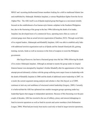 MNLF and recruiting disillusioned former members looking for a shift to traditional Islamic law
and established by Abdurajak Abubakar Janjalani, a veteran Mujahideen fighter from the Soviet
Afghan War. The ASG itself is an al Qaeda-inspired group that began as a movement initially
focused on the establishment of an Iranian-style Islamic caliphate in the Southern Philippines
but, due to the fracturing of the group in the late 1990s following the death of its leader,
Janjalani, has developed more of a commercial focus, operating more often as a series of
criminal gangs more than an actual terrorist organization (Chandran, 2015). Through social links
of its original leaders, Abduarajak and Khadaffy Janjalani, ASG was able to establish early links
with additional terrorist organization such as al Qaeda and the Jamaah Islamiyah (JI), gaining
training, recruits, funds as well as resources in the form of weapons to resist the Philippine
government.
Abu Sayyaf however, has been a fractured group since the late 1990s following the death
of its creator Abdurajak Janjalani. Although an attempt to reunite the group under its original
Islamist banner was attempted by Janjalani’s brother Khadaffy after his appointment to Emir, the
attempt proved ultimately a failure with the group suffering more major losses in leadership with
the death of Khadaffy Janjalani in 2006 and the death of additional senior leadership in 2007. As
a result, the current argument among analysts and scholars is that Abu Sayyaf, as of 2009,
continues to lack any real semblance of structured central leadership (Gregory, 2009). Currently
it is believed that the ASG has splintered into smaller insurgent groups operating under key
leadership figures that engage in independent operations. Because of this fracturing over the past
couple of decades, ASG has resorted to the use of robbery, piracy and ransom kidnappings to
fund its terrorist operations as well as fund its recruits and senior members (Anti-Defamation
League, 2004). What had previously been tactics used only to fund its larger terrorist operations,
 