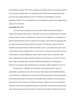 has morphed into primary TTPs (tactics, techniques, procedures) that have caused many national
security groups to relabel ASG as a criminal gang rather than the terrorist organization it had
previously been labeled although as of 2015, Abu Sayyaf was still labeled as a terrorist
organization under the U.S. State Department List of Designated Foreign Terrorist Organizations
and has yet to be delisted.
Leadership of the ASG
The Abu Sayyaf Group began as the brainchild of Abdurajak Abubarak Janjalani, a
Filipino Moro (Muslim) from Basilan. Abduarajak was one of five children raised in a Muslim-
Christian family of farmers and landowners who grew up in the Tabuk barrio of Isabela City in
Basilan Island (Hutchinson, 2012, 9). Isabela City in Basilan is part of the Sulu archipelago that
has experienced continued Moro rebellion for centuries. The region has a deep set history of
instability and hostility between the Moros, Christians, the U.S. government and military forces
and the Filipino military and police force. To many, the U.S. in the area is historically viewed as
a colonial power, and the Philippine government and its security forces an extension of that
power. Additionally, to the Moro minority, Christians in the province are viewed to have more
power within the political sphere. During his childhood and adolescence, Abdurajak was
fortunate to be connected with and educated by the Al Islamic Tabligh (Hutchinson, 2012, 9).
During this time, Abdurajak was educated in a society that preached a version of
ultraorthodox and traditional Islam. Here he became indoctrinated into the Salafist (Wahhabi)
way of Islamic life. Wahhabism is an austere form of Islam that preaches a literal interpretation
of the Koran and, Muslims who practice as strict Salafis believe that those who do not practice
the conservative form of Islam are “heathens and enemies” (PBS, 2014). It is an exceptionally
rigid form of Islam that is predominantly practiced within Saudi Arabia and has gained notoriety
from terrorist organizations such as Osama bin Laden and the Taliban. Through this experience,
 