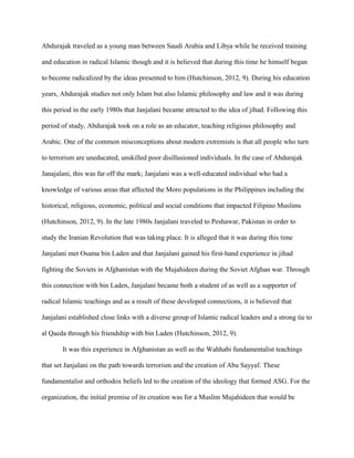 Abdurajak traveled as a young man between Saudi Arabia and Libya while he received training
and education in radical Islamic though and it is believed that during this time he himself began
to become radicalized by the ideas presented to him (Hutchinson, 2012, 9). During his education
years, Abdurajak studies not only Islam but also Islamic philosophy and law and it was during
this period in the early 1980s that Janjalani became attracted to the idea of jihad. Following this
period of study, Abdurajak took on a role as an educator, teaching religious philosophy and
Arabic. One of the common misconceptions about modern extremists is that all people who turn
to terrorism are uneducated, unskilled poor disillusioned individuals. In the case of Abdurajak
Janajalani, this was far off the mark; Janjalani was a well-educated individual who had a
knowledge of various areas that affected the Moro populations in the Philippines including the
historical, religious, economic, political and social conditions that impacted Filipino Muslims
(Hutchinson, 2012, 9). In the late 1980s Janjalani traveled to Peshawar, Pakistan in order to
study the Iranian Revolution that was taking place. It is alleged that it was during this time
Janjalani met Osama bin Laden and that Janjalani gained his first-hand experience in jihad
fighting the Soviets in Afghanistan with the Mujahideen during the Soviet Afghan war. Through
this connection with bin Laden, Janjalani became both a student of as well as a supporter of
radical Islamic teachings and as a result of these developed connections, it is believed that
Janjalani established close links with a diverse group of Islamic radical leaders and a strong tie to
al Qaeda through his friendship with bin Laden (Hutchinson, 2012, 9).
It was this experience in Afghanistan as well as the Wahhabi fundamentalist teachings
that set Janjalani on the path towards terrorism and the creation of Abu Sayyaf. These
fundamentalist and orthodox beliefs led to the creation of the ideology that formed ASG. For the
organization, the initial premise of its creation was for a Muslim Mujahideen that would be
 