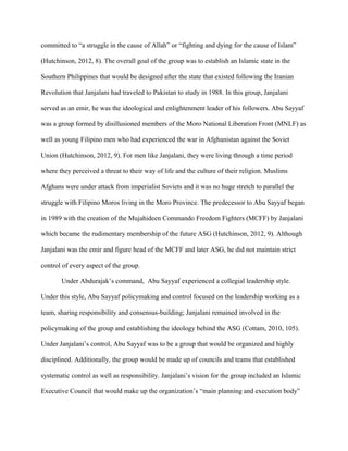 committed to “a struggle in the cause of Allah” or “fighting and dying for the cause of Islam”
(Hutchinson, 2012, 8). The overall goal of the group was to establish an Islamic state in the
Southern Philippines that would be designed after the state that existed following the Iranian
Revolution that Janjalani had traveled to Pakistan to study in 1988. In this group, Janjalani
served as an emir, he was the ideological and enlightenment leader of his followers. Abu Sayyaf
was a group formed by disillusioned members of the Moro National Liberation Front (MNLF) as
well as young Filipino men who had experienced the war in Afghanistan against the Soviet
Union (Hutchinson, 2012, 9). For men like Janjalani, they were living through a time period
where they perceived a threat to their way of life and the culture of their religion. Muslims
Afghans were under attack from imperialist Soviets and it was no huge stretch to parallel the
struggle with Filipino Moros living in the Moro Province. The predecessor to Abu Sayyaf began
in 1989 with the creation of the Mujahideen Commando Freedom Fighters (MCFF) by Janjalani
which became the rudimentary membership of the future ASG (Hutchinson, 2012, 9). Although
Janjalani was the emir and figure head of the MCFF and later ASG, he did not maintain strict
control of every aspect of the group.
Under Abdurajak’s command, Abu Sayyaf experienced a collegial leadership style.
Under this style, Abu Sayyaf policymaking and control focused on the leadership working as a
team, sharing responsibility and consensus-building; Janjalani remained involved in the
policymaking of the group and establishing the ideology behind the ASG (Cottam, 2010, 105).
Under Janjalani’s control, Abu Sayyaf was to be a group that would be organized and highly
disciplined. Additionally, the group would be made up of councils and teams that established
systematic control as well as responsibility. Janjalani’s vision for the group included an Islamic
Executive Council that would make up the organization’s “main planning and execution body”
 