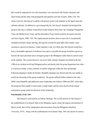 that would be supported by two sub-committees: one concerned with Islamic education and
fund-raising and the other with propaganda and agitation activities (Ugarte, 2008, 126). The
initial vision for Abu Sayyaf would be a bicameral system with Janjalani as the figure head and
ultimate authority. In addition to a governing body for Abu Sayyaf, Janjalani had designed the
group to also have a military wing which would comprise three units: the Campaign Propaganda
Team, the Mobile Force Team, and the Demolition Team which would be devoted to terrorist
activities (Ugarte, 2008, 126). The organizational structure shows a man who is exceptionally
intelligent and had a larger ideology driving him towards his goal rather than simply a man
reacting to a perceived injustice. Under Janjalani’s rule, it is likely that Abu Sayyaf would have
been a formidable opponent in Southeast Asia and it is possible the group would have grown to
become the most prevalent active insurgent group in the Philippines rather than its current status
as the smallest. This system however, was never fully realized. Janjalani was killed in the late
1990s in an incident involving Philippine police and shortly after the group fragmented into what
it is known as today, a loose coalition of smaller subgroups within the Sulu archipelago.
Following Janjalani’s death, his brother, Khadaffy Janjalani was elected emir but was unable to
rectify the fracturing of the group completely. The group suffered further setback in the early
2000s when Khadaffy and additional senior leadership were killed in 2006 and 2007. Since then,
the group has been unable to unite under a single leader and has since dissolved into armed
autonomous groups under the direction of key leadership.
Functionality of the ASG
Abu Sayyaf is motivated by an Islamic ideology. The overall mission of Abu Sayyaf is
the establishment of an Islamic State in the Mindanao region, where the largest concentration of
Moros reside, that will be independent and autonomous from the Philippines (Stanford
University, 2015). Along with the establishment of an Islamic State, ASG also desires to remove
 