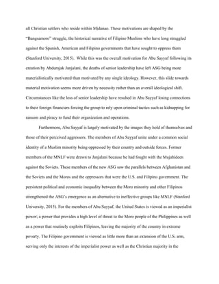 all Christian settlers who reside within Midanao. These motivations are shaped by the
“Bangsamoro” struggle, the historical narrative of Filipino Muslims who have long struggled
against the Spanish, American and Filipino governments that have sought to oppress them
(Stanford University, 2015). While this was the overall motivation for Abu Sayyaf following its
creation by Abdurajak Janjalani, the deaths of senior leadership have left ASG being more
materialistically motivated than motivated by any single ideology. However, this slide towards
material motivation seems more driven by necessity rather than an overall ideological shift.
Circumstances like the loss of senior leadership have resulted in Abu Sayyaf losing connections
to their foreign financiers forcing the group to rely upon criminal tactics such as kidnapping for
ransom and piracy to fund their organization and operations.
Furthermore, Abu Sayyaf is largely motivated by the images they hold of themselves and
those of their perceived aggressors. The members of Abu Sayyaf unite under a common social
identity of a Muslim minority being oppressed by their country and outside forces. Former
members of the MNLF were drawn to Janjalani because he had fought with the Mujahideen
against the Soviets. These members of the new ASG saw the parallels between Afghanistan and
the Soviets and the Moros and the oppressors that were the U.S. and Filipino government. The
persistent political and economic inequality between the Moro minority and other Filipinos
strengthened the ASG’s emergence as an alternative to ineffective groups like MNLF (Stanford
University, 2015). For the members of Abu Sayyaf, the United States is viewed as an imperialist
power; a power that provides a high level of threat to the Moro people of the Philippines as well
as a power that routinely exploits Filipinos, leaving the majority of the country in extreme
poverty. The Filipino government is viewed as little more than an extension of the U.S. arm,
serving only the interests of the imperialist power as well as the Christian majority in the
 