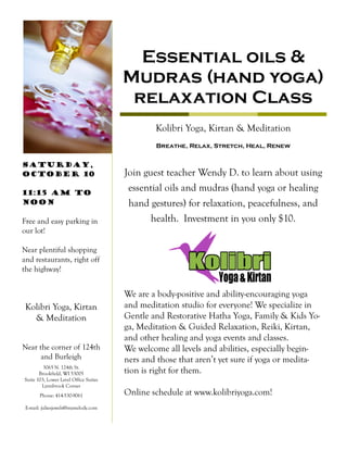 Breathe, Relax, Stretch, Heal, Renew
Kolibri Yoga, Kirtan & Meditation
Essential oils &
Mudras (hand yoga)
relaxation Class
Join guest teacher Wendy D. to learn about using
essential oils and mudras (hand yoga or healing
hand gestures) for relaxation, peacefulness, and
health. Investment in you only $10.
Phone: 414-530-9061
E-mail: juliesjewels@mymelody.com
3065 N. 124th St.
Brookfield, WI 53005
Suite 103, Lower Level Office Suites
Lynnbrook Corner
Kolibri Yoga, Kirtan
& Meditation
Near the corner of 124th
and Burleigh
We are a body-positive and ability-encouraging yoga
and meditation studio for everyone! We specialize in
Gentle and Restorative Hatha Yoga, Family & Kids Yo-
ga, Meditation & Guided Relaxation, Reiki, Kirtan,
and other healing and yoga events and classes.
We welcome all levels and abilities, especially begin-
ners and those that aren’t yet sure if yoga or medita-
tion is right for them.
Online schedule at www.kolibriyoga.com!
Saturday,
October 10
11:15 am to
Noon
Free and easy parking in
our lot!
Near plentiful shopping
and restaurants, right off
the highway!
 