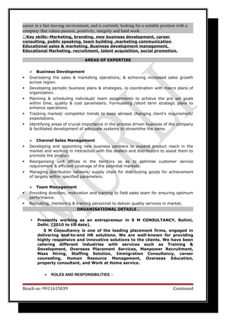 career in a fast moving environment, and is currently looking for a suitable position with a
company that values passion, positivity, integrity and hard work.
Key skills:-Marketing, branding, new business development, career
consulting, public speaking, team building ,marketing communication
Educational sales & marketing, Business development management,
Educational Marketing, recruitment, talent acquisition, social promotion.
AREAS OF EXPERTISE
 Business Development
 Overseeing the sales & marketing operations, & achieving increased sales growth
across region.
 Developing periodic business plans & strategies, in coordination with macro plans of
organization.
 Planning & scheduling individual/ team assignments to achieve the pre set goals
within time, quality & cost parameters. Formulating /short term strategic plans to
enhance operations.
 Tracking market/ competitor trends to keep abreast changing client’s requirement/
expectations.
 Identifying areas of crucial importance in the process driven business of the company
& facilitated development of adequate systems to streamline the same.
 Channel Sales Management
 Developing and appointing new business partners to expand product reach in the
market and working in interaction with the dealers and distributors to assist them to
promote the product.
 Reorganising unit offices in the territory so as to optimise customer service
requirement & efficient coverage of the potential markets.
 Managing distribution network/ supply chain for distributing goods for achievement
of targets within specified parameters.
 Team Management
 Providing direction, motivation and training to field sales team for ensuring optimum
performance.
 Recruiting, mentoring & training personnel to deliver quality services in market.
ORGANISATIONAL DETAILS .
 Presently working as an entrepreneur in S M CONSULTANCY, Rohini,
Delhi. (2010 to till date).
S M Consultancy is one of the leading placement firms, engaged in
delivering end-to-end HR solutions. We are well-known for providing
highly responsive and innovative solutions to the clients. We have been
catering different industries with services such as Training &
Development, Overseas Placement Services, Manpower Recruitment,
Mass Hiring, Staffing Solution, Immigration Consultancy, career
counseling, Human Resource Management, Overseas Education,
property consultant, and Work at Home service.
 ROLES AND RESPONSIBILITIES :-
Reach us:-9911615039 Continued
 