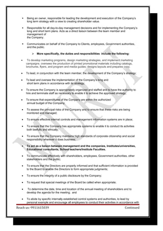  Being an owner, responsible for leading the development and execution of the Company’s
long term strategy with a view to creating shareholder value.
 Responsible for all day-to-day management decisions and for implementing the Company’s
long and short term plans. Acts as a direct liaison between the team member and
management of
the Company.
 Communicates on behalf of the Company to Clients, employees, Government authorities,
and the public.
 More specifically, the duties and responsibilities include the following:
• To develop marketing programs, design marketing strategies, and implement marketing
campaigns. oversees the production of printed promotional materials including catalogs,
brochures, flyers, and program and media guides; designs layouts and prepares copy.
• To lead, in conjunction with the team member, the development of the Company’s strategy;
• To lead and oversee the implementation of the Company’s long and
short term plans in accordance with its strategy;
• To ensure the Company is appropriately organized and staffed and to have the authority to
hire and terminate staff as necessary to enable it to achieve the approved strategy;
• To ensure that expenditures of the Company are within the authorized
annual budget of the Company;
• To assess the principal risks of the Company and to ensure that these risks are being
monitored and managed;
• To ensure effective internal controls and management information systems are in place;
• To ensure that the Company has appropriate systems to enable it to conduct its activities
both lawfully and ethically;
• To ensure that the Company maintains high standards of corporate citizenship and social
responsibility wherever it does business;
• To act as a liaison between management and the companies, Institutes/universities,
Educational consultants, School teachers/Institute Faculties.
• To communicate effectively with shareholders, employees, Government authorities, other
stakeholders and the public;
• To ensure that the Directors are properly informed and that sufficient information is provided
to the Board to enable the Directors to form appropriate judgments;
• To ensure the integrity of a public disclosure by the Company;
• To request that special meetings of the Board be called when appropriate;
• To determine the date, time and location of the annual meeting of shareholders and to
develop the agenda for the meeting; and
• To abide by specific internally established control systems and authorities, to lead by
personal example and encourage all employees to conduct their activities in accordance with
Reach us:-9911615039 Continued
 