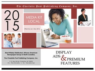 PREMIUM
FEATURES
20
15
Most Widely Distributed, African-American
Newspaper Group in North Carolina.
The Charlotte Post Publishing Company, Inc.
P. O. Box 30144, Charlotte, NC 28230
PH: 704-376-0496 l FX: 704-342-2160
&
MEDIA KIT
LOCAL
T h e C h a r l o t t e P o s t P u b l i s h i n g C o m p a n y, I n c .
Effective Jan –Dec 2015.
DISPLAY
ADS
 
