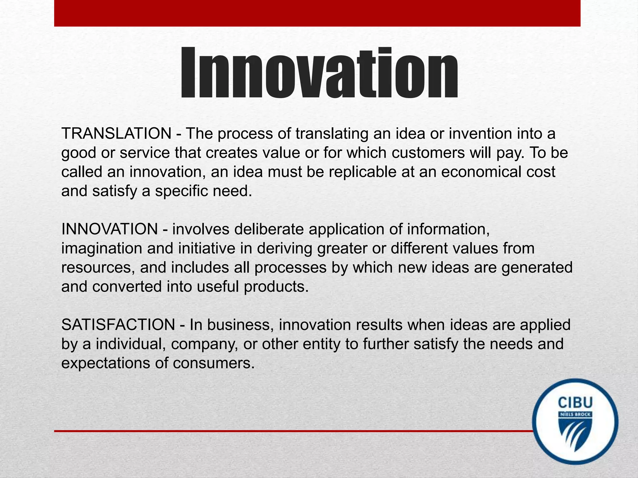 Innovation
TRANSLATION - The process of translating an idea or invention into a
good or service that creates value or for which customers will pay. To be
called an innovation, an idea must be replicable at an economical cost
and satisfy a specific need.
INNOVATION - involves deliberate application of information,
imagination and initiative in deriving greater or different values from
resources, and includes all processes by which new ideas are generated
and converted into useful products.
SATISFACTION - In business, innovation results when ideas are applied
by a individual, company, or other entity to further satisfy the needs and
expectations of consumers.
 