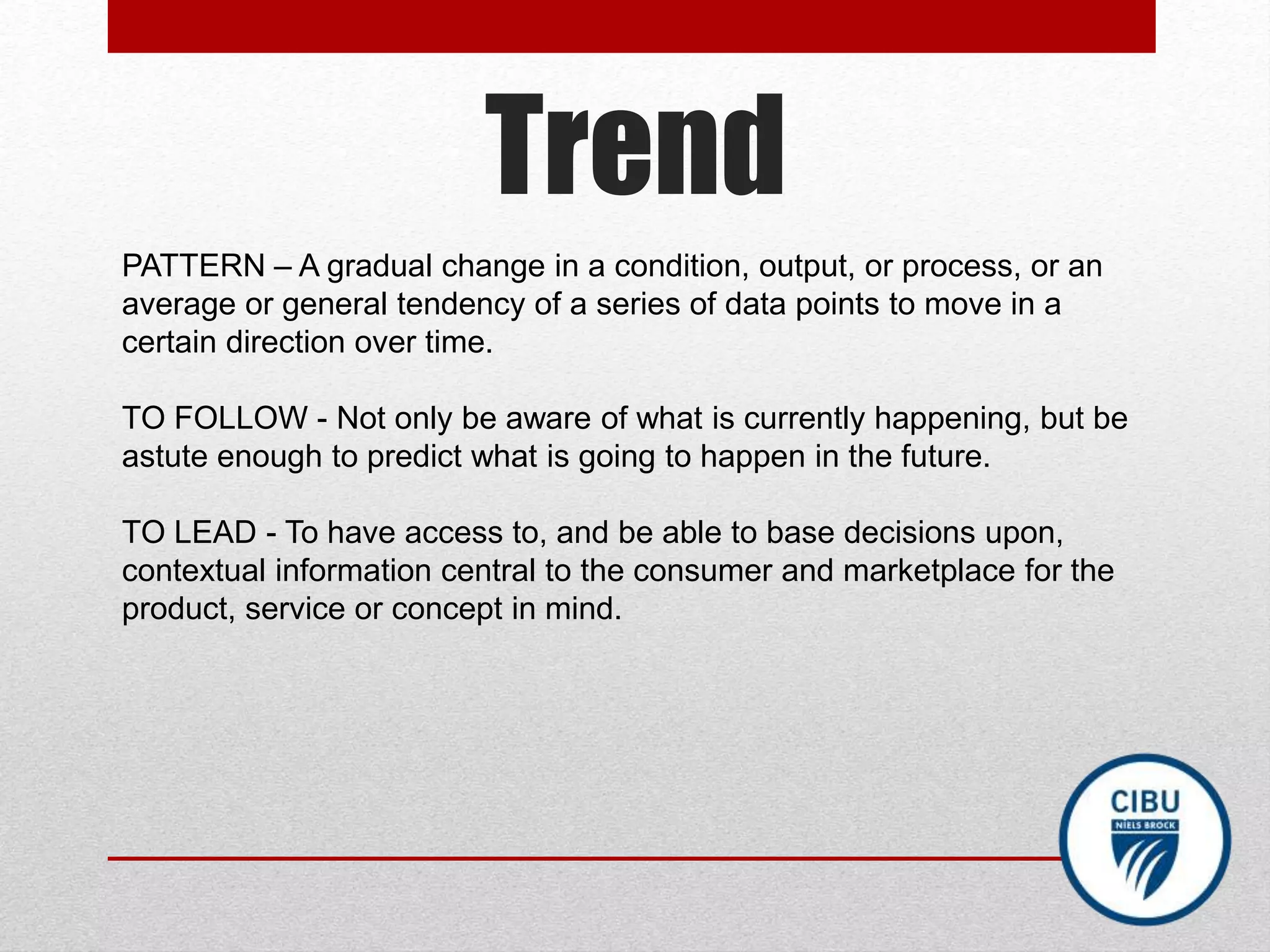 Trend
PATTERN – A gradual change in a condition, output, or process, or an
average or general tendency of a series of data points to move in a
certain direction over time.
TO FOLLOW - Not only be aware of what is currently happening, but be
astute enough to predict what is going to happen in the future.
TO LEAD - To have access to, and be able to base decisions upon,
contextual information central to the consumer and marketplace for the
product, service or concept in mind.
 