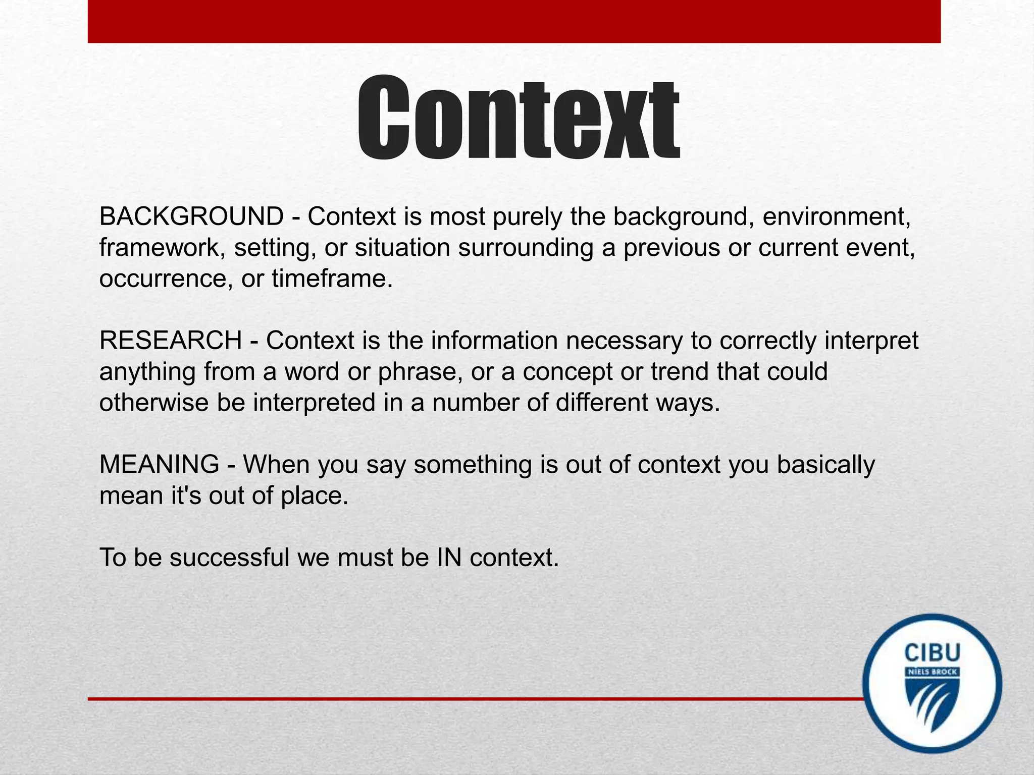 Context
BACKGROUND - Context is most purely the background, environment,
framework, setting, or situation surrounding a previous or current event,
occurrence, or timeframe.
RESEARCH - Context is the information necessary to correctly interpret
anything from a word or phrase, or a concept or trend that could
otherwise be interpreted in a number of different ways.
MEANING - When you say something is out of context you basically
mean it's out of place.
To be successful we must be IN context.
 