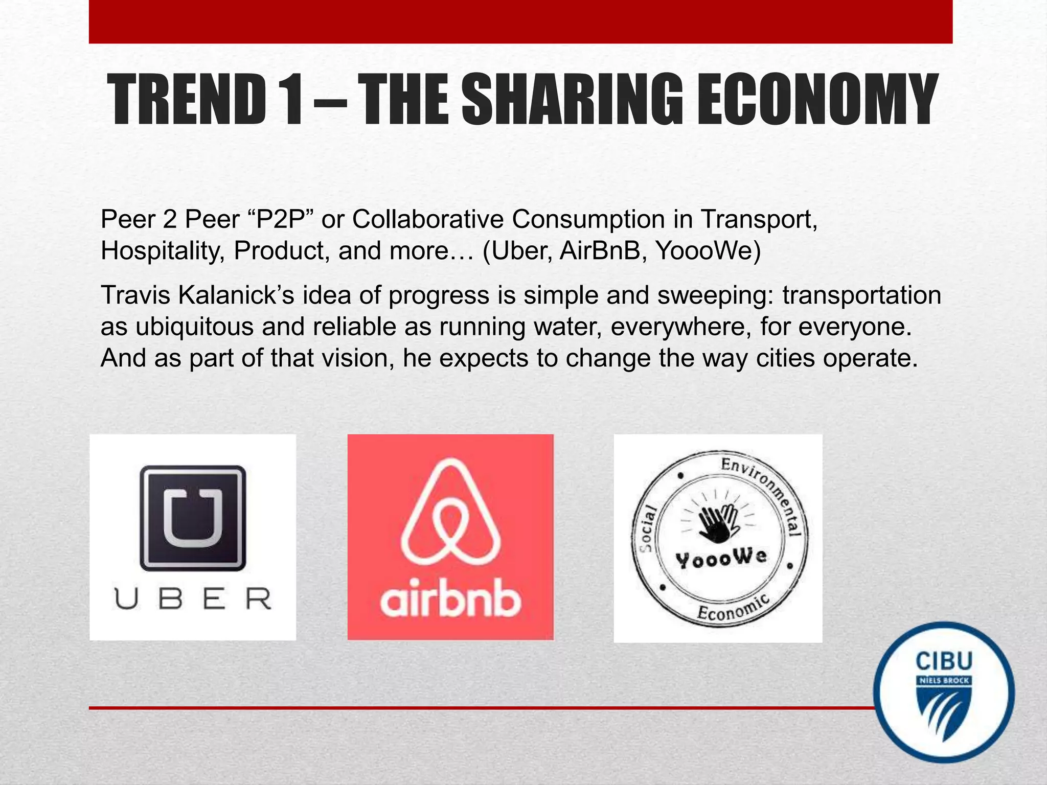 TREND 1 – THE SHARING ECONOMY
Peer 2 Peer “P2P” or Collaborative Consumption in Transport,
Hospitality, Product, and more… (Uber, AirBnB, YoooWe)
Travis Kalanick’s idea of progress is simple and sweeping: transportation
as ubiquitous and reliable as running water, everywhere, for everyone.
And as part of that vision, he expects to change the way cities operate.
 