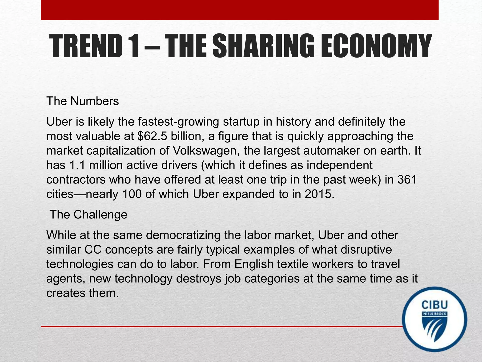 TREND 1 – THE SHARING ECONOMY
The Numbers
Uber is likely the fastest-growing startup in history and definitely the
most valuable at $62.5 billion, a figure that is quickly approaching the
market capitalization of Volkswagen, the largest automaker on earth. It
has 1.1 million active drivers (which it defines as independent
contractors who have offered at least one trip in the past week) in 361
cities—nearly 100 of which Uber expanded to in 2015.
The Challenge
While at the same democratizing the labor market, Uber and other
similar CC concepts are fairly typical examples of what disruptive
technologies can do to labor. From English textile workers to travel
agents, new technology destroys job categories at the same time as it
creates them.
 