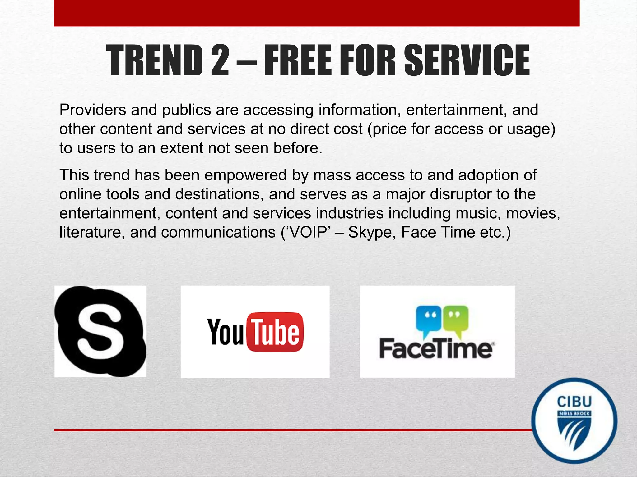 TREND 2 – FREE FOR SERVICE
Providers and publics are accessing information, entertainment, and
other content and services at no direct cost (price for access or usage)
to users to an extent not seen before.
This trend has been empowered by mass access to and adoption of
online tools and destinations, and serves as a major disruptor to the
entertainment, content and services industries including music, movies,
literature, and communications (‘VOIP’ – Skype, Face Time etc.)
 