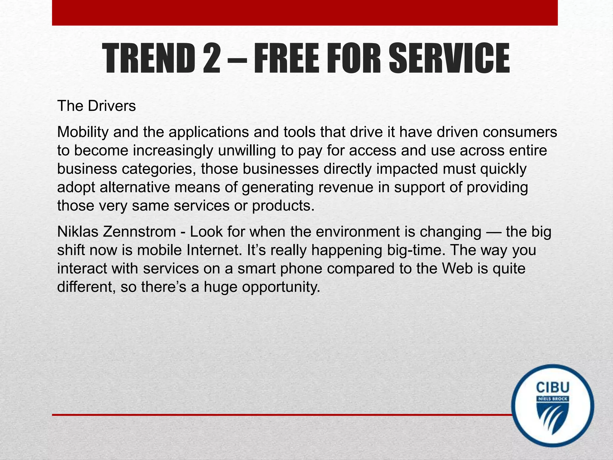TREND 2 – FREE FOR SERVICE
The Drivers
Mobility and the applications and tools that drive it have driven consumers
to become increasingly unwilling to pay for access and use across entire
business categories, those businesses directly impacted must quickly
adopt alternative means of generating revenue in support of providing
those very same services or products.
Niklas Zennstrom - Look for when the environment is changing — the big
shift now is mobile Internet. It’s really happening big-time. The way you
interact with services on a smart phone compared to the Web is quite
different, so there’s a huge opportunity.
 