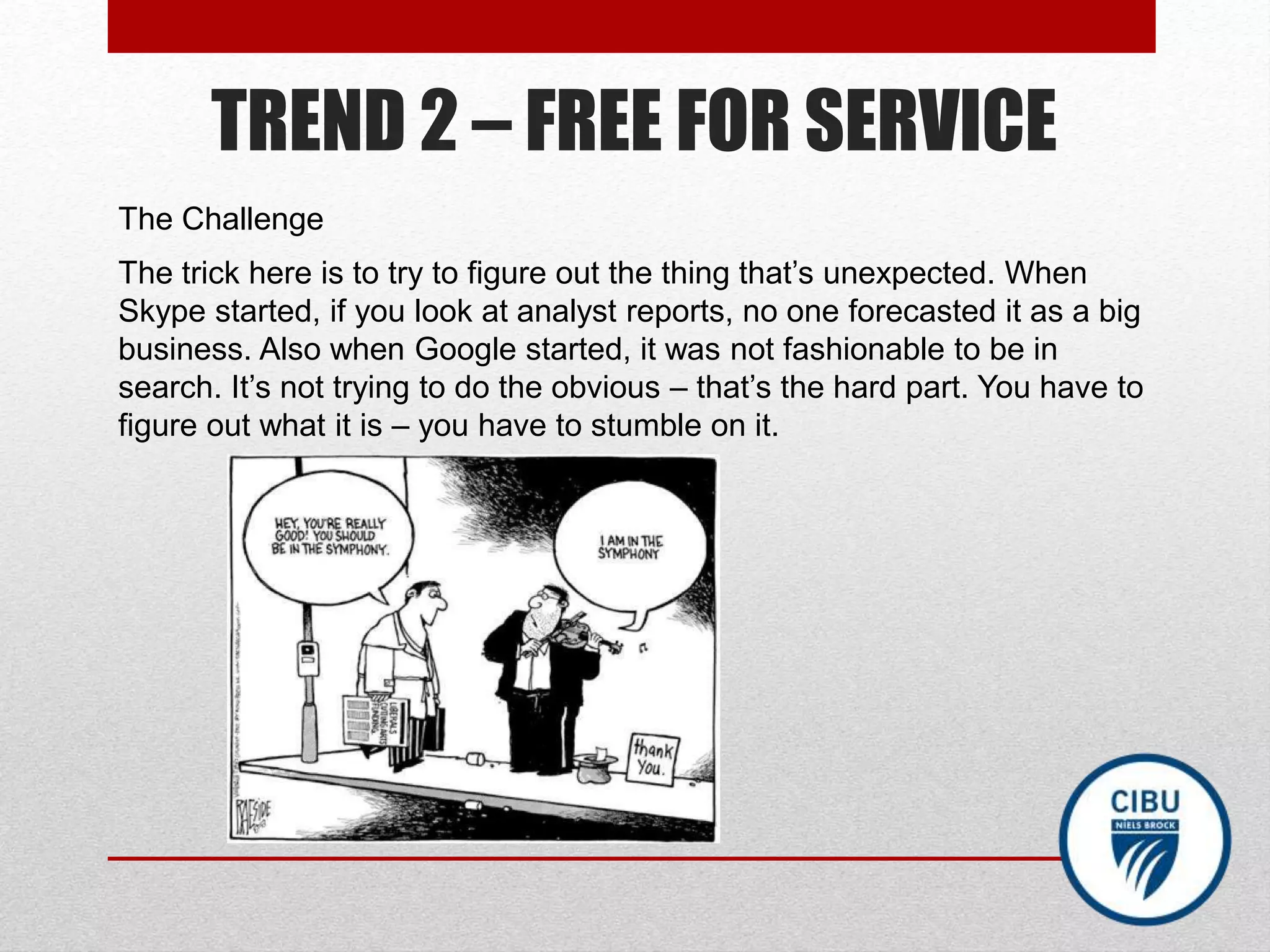 TREND 2 – FREE FOR SERVICE
The Challenge
The trick here is to try to figure out the thing that’s unexpected. When
Skype started, if you look at analyst reports, no one forecasted it as a big
business. Also when Google started, it was not fashionable to be in
search. It’s not trying to do the obvious – that’s the hard part. You have to
figure out what it is – you have to stumble on it.
 