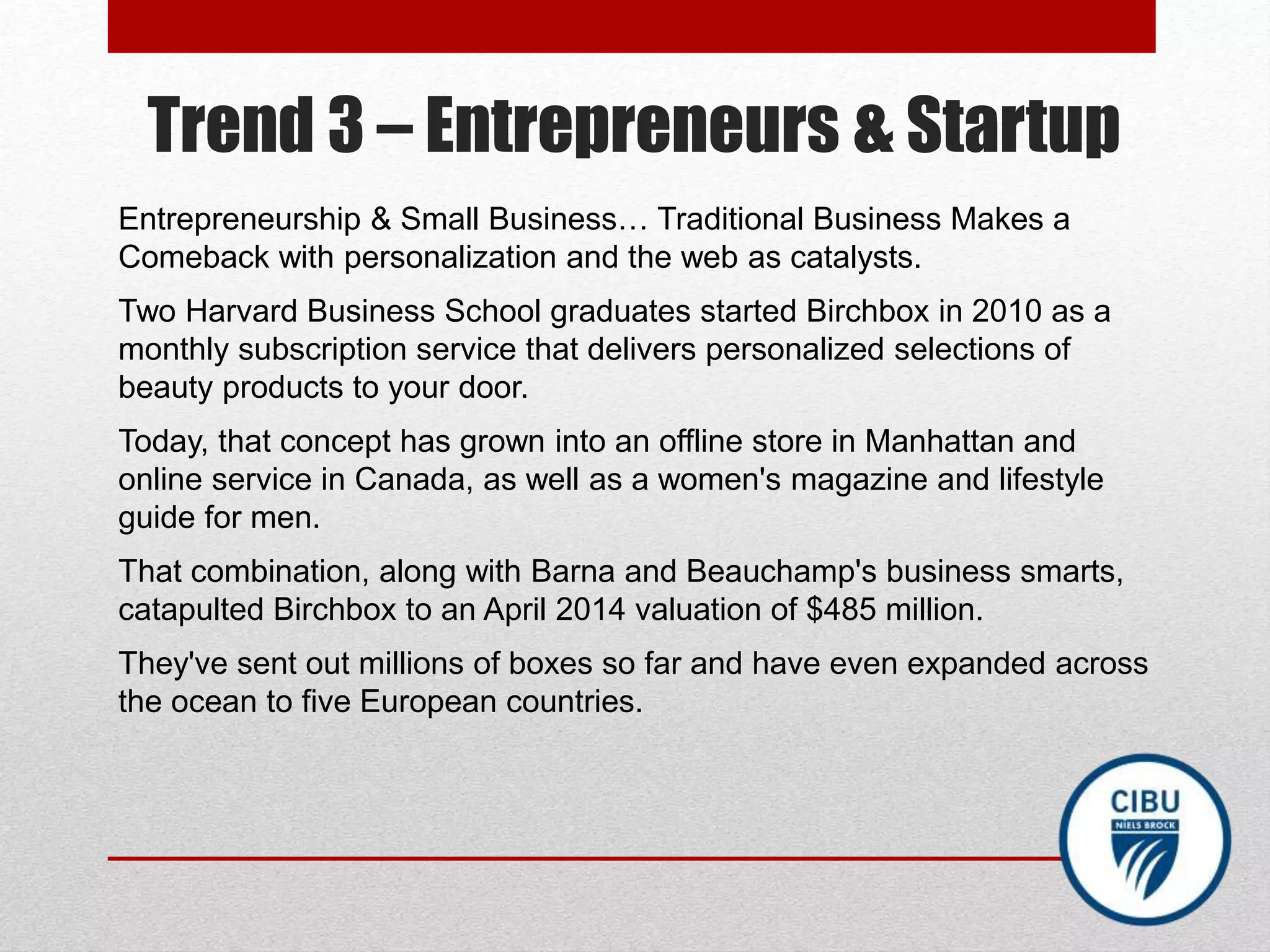Trend 3 – Entrepreneurs & Startup
Entrepreneurship & Small Business… Traditional Business Makes a
Comeback with personalization and the web as catalysts.
Two Harvard Business School graduates started Birchbox in 2010 as a
monthly subscription service that delivers personalized selections of
beauty products to your door.
Today, that concept has grown into an offline store in Manhattan and
online service in Canada, as well as a women's magazine and lifestyle
guide for men.
That combination, along with Barna and Beauchamp's business smarts,
catapulted Birchbox to an April 2014 valuation of $485 million.
They've sent out millions of boxes so far and have even expanded across
the ocean to five European countries.
 